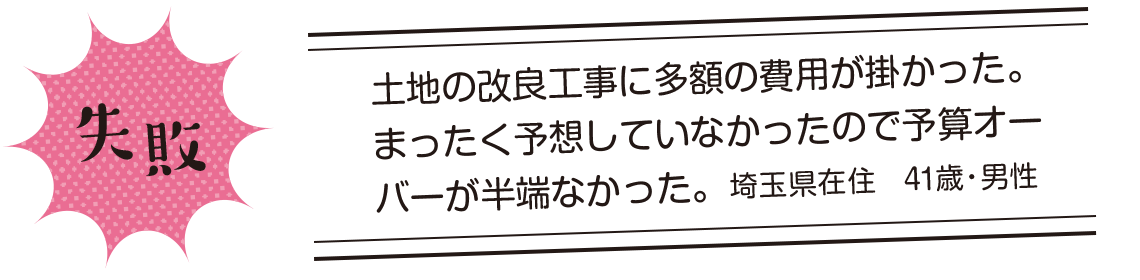 失敗 | 土地の改良工事に多額の費用が掛かった。まったく予想していなかったので予算オーバーが半端なかった。埼玉県在住 41歳・男性