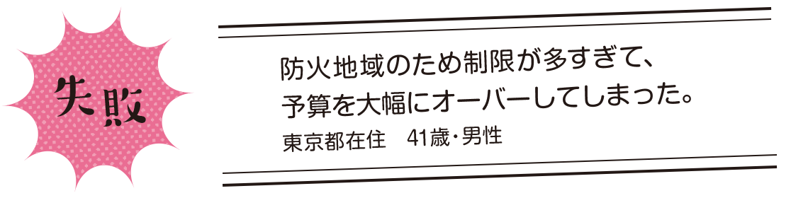 失敗 | 防火地域のため制限が多すぎて、予算を大幅にオーバーしてしまった。東京都在住 41歳・男性